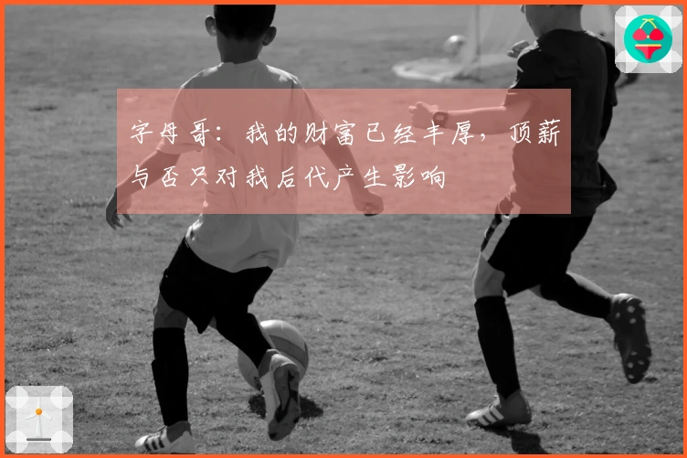 字母哥：我的财富已经丰厚，顶薪与否只对我后代产生影响