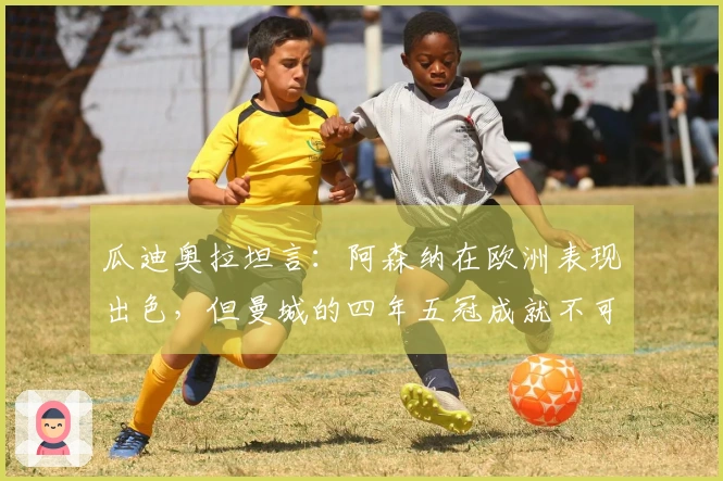 瓜迪奥拉坦言：阿森纳在欧洲表现出色，但曼城的四年五冠成就不可忽视
