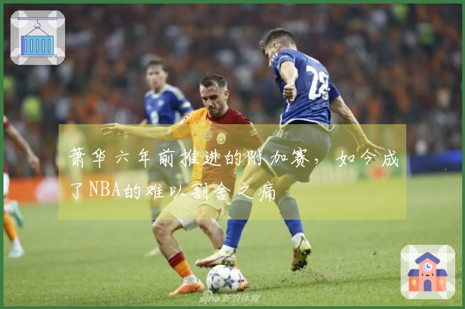 萧华六年前推进的附加赛，如今成了NBA的难以割舍之痛