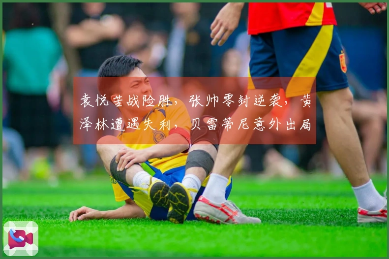 袁悦苦战险胜，张帅零封逆袭，黄泽林遭遇失利，贝雷蒂尼意外出局
