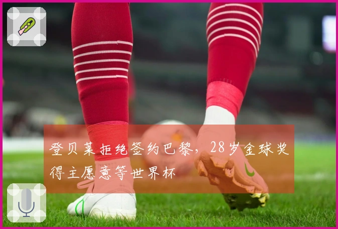 登贝莱拒绝签约巴黎，28岁金球奖得主愿意等世界杯