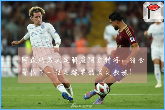 阿森纳若决定解雇阿尔特塔，将会寻找下一位足球界的顶尖教练！