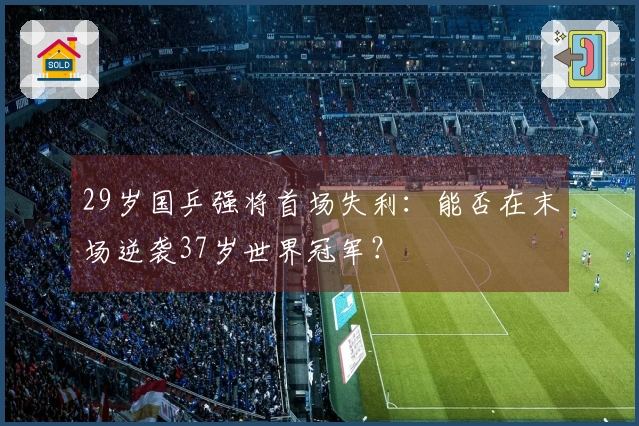 29岁国乒强将首场失利：能否在末场逆袭37岁世界冠军？