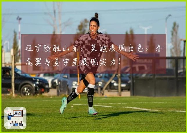 辽宁险胜山东，莱迪表现出色，李虎翼与姜宇星展现实力！