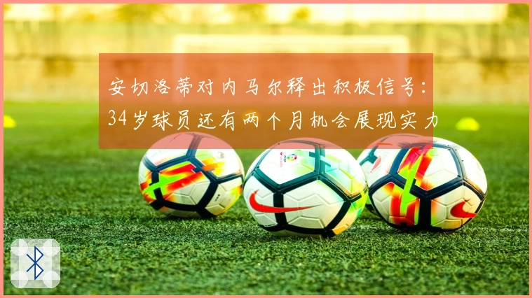 安切洛蒂对内马尔释出积极信号：34岁球员还有两个月机会展现实力