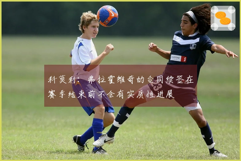 科莫利：弗拉霍维奇的合同续签在赛季结束前不会有实质性进展