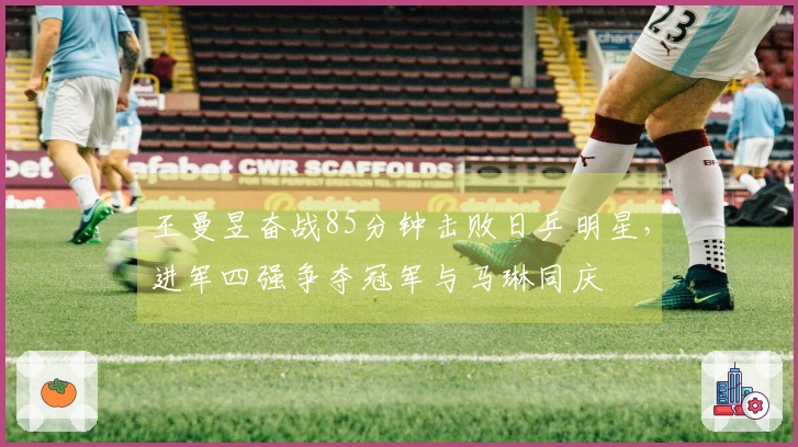 王曼昱奋战85分钟击败日乒明星，进军四强争夺冠军与马琳同庆