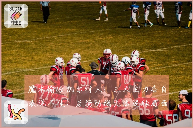 魔术输给凯尔特人，三大主力各自表现不佳！后场防线无法逆转局面？