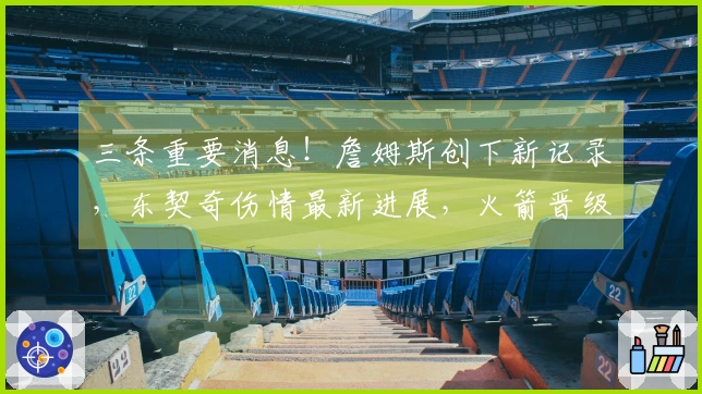 三条重要消息！詹姆斯创下新记录，东契奇伤情最新进展，火箭晋级首轮前景乐观