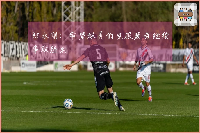 郑永刚：希望球员们克服疲劳继续争取胜利