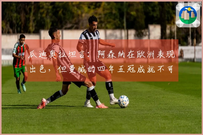 瓜迪奥拉坦言：阿森纳在欧洲表现出色，但曼城的四年五冠成就不可忽视