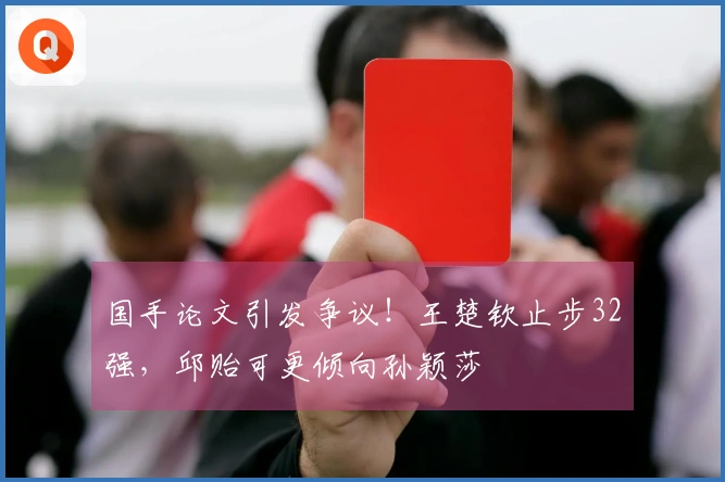 国手论文引发争议！王楚钦止步32强，邱贻可更倾向孙颖莎