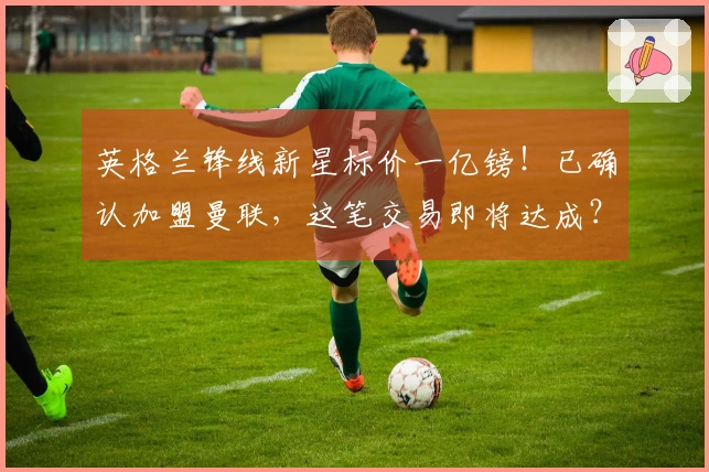 英格兰锋线新星标价一亿镑！已确认加盟曼联，这笔交易即将达成？